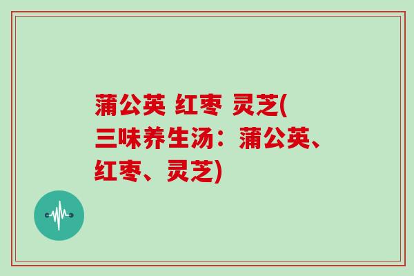 蒲公英 红枣 灵芝(三味养生汤：蒲公英、红枣、灵芝)