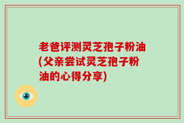 老爸评测灵芝孢子粉油(父亲尝试灵芝孢子粉油的心得分享)-第1张图片-灵芝大师 老爸评测灵芝孢子粉油(父亲尝试灵芝孢子粉油的心得分享)-第1张图片-灵芝大师