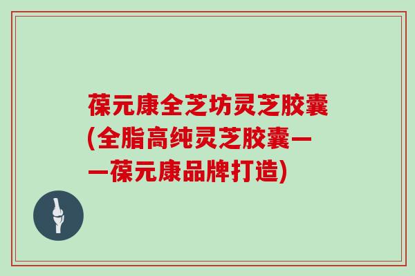 葆元康全芝坊灵芝胶囊(全脂高纯灵芝胶囊——葆元康品牌打造)