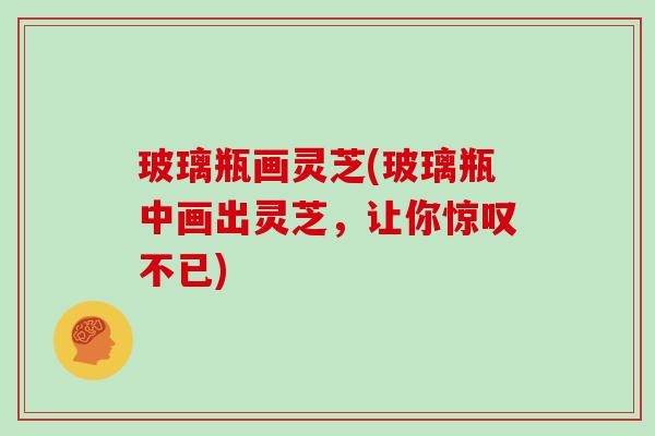 玻璃瓶画灵芝(玻璃瓶中画出灵芝,让你惊叹不已)-第1张图片-灵芝大师 玻璃瓶画灵芝(玻璃瓶中画出灵芝,让你惊叹不已)-第1张图片-灵芝大师