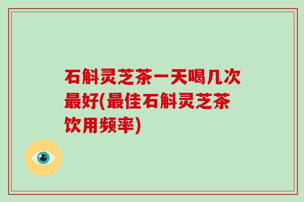 石斛灵芝茶一天喝几次最好(最佳石斛灵芝茶饮用频率)