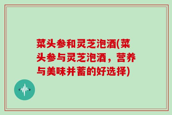 菜头参和灵芝泡酒(菜头参与灵芝泡酒,营养与美味并蓄的好选择)-第1张图片-灵芝大师 菜头参和灵芝泡酒(菜头参与灵芝泡酒,营养与美味并蓄的好选择)-第1张图片-灵芝大师