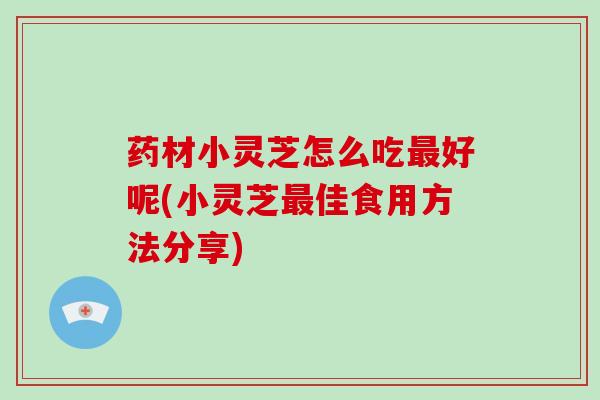 药材小灵芝怎么吃最好呢(小灵芝最佳食用方法分享)