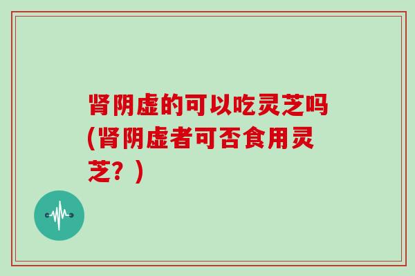 肾阴虚的可以吃灵芝吗(肾阴虚者可否食用灵芝?)-第1张图片-灵芝大师 肾阴虚的可以吃灵芝吗(肾阴虚者可否食用灵芝?)-第1张图片-灵芝大师