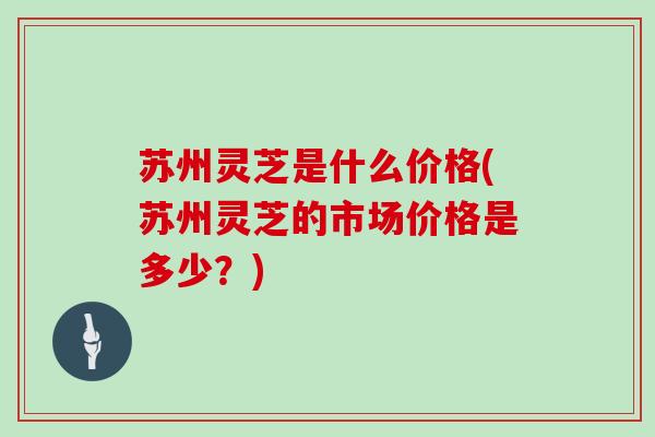 苏州灵芝是什么价格(苏州灵芝的市场价格是多少？)