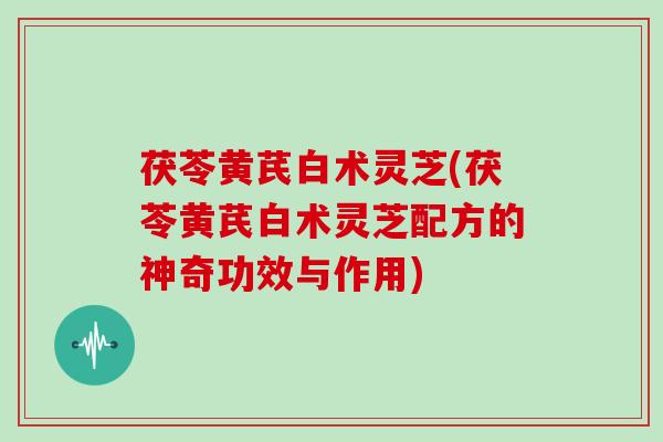 茯苓黄芪白术灵芝(茯苓黄芪白术灵芝配方的神奇功效与作用)