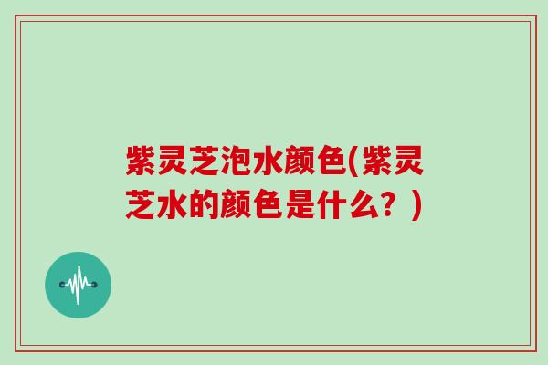 紫灵芝泡水颜色(紫灵芝水的颜色是什么？)