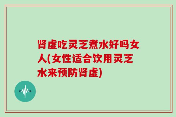 肾虚吃灵芝煮水好吗女人(女性适合饮用灵芝水来预防肾虚)-第1张图片-灵芝大师