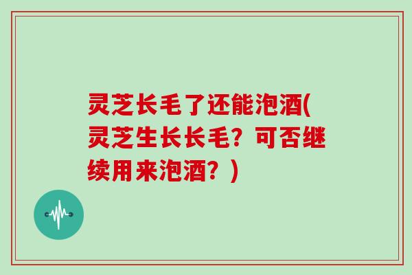 灵芝长毛了还能泡酒(灵芝生长长毛？可否继续用来泡酒？)