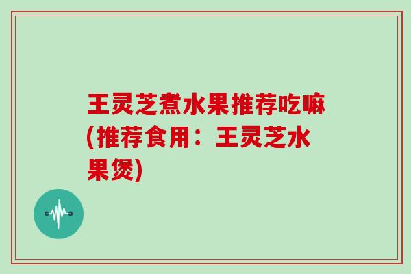 王灵芝煮水果推荐吃嘛(推荐食用：王灵芝水果煲)
