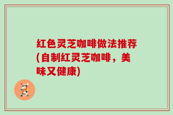 红色灵芝咖啡做法推荐(自制红灵芝咖啡，美味又健康)