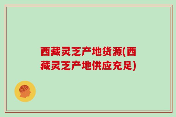 西藏灵芝产地货源(西藏灵芝产地供应充足)