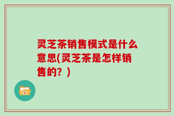 灵芝茶销售模式是什么意思(灵芝茶是怎样销售的？)-第1张图片-灵芝大师