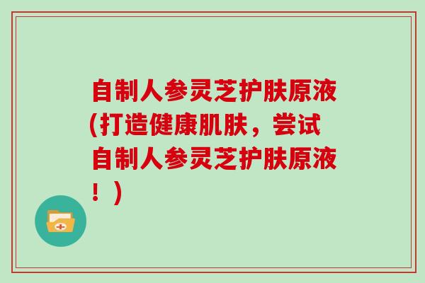 自制人参灵芝护肤原液(打造健康肌肤，尝试自制人参灵芝护肤原液！)