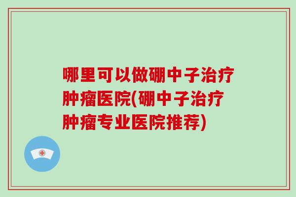 哪里可以做硼中子治疗肿瘤医院(硼中子治疗肿瘤专业医院推荐)