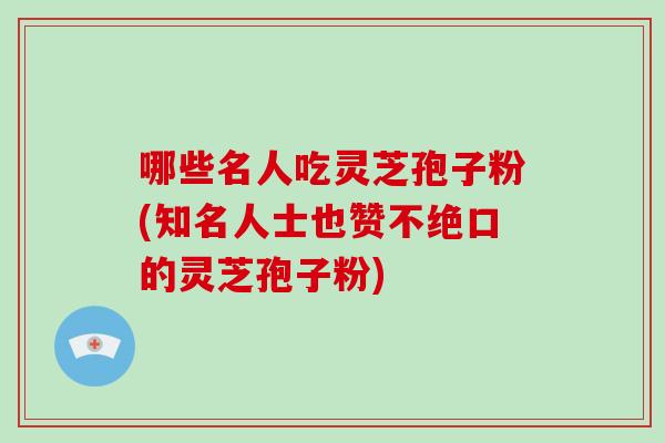 哪些名人吃灵芝孢子粉(知名人士也赞不绝口的灵芝孢子粉)