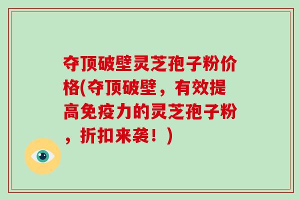 夺顶破壁灵芝孢子粉价格(夺顶破壁，有效提高免疫力的灵芝孢子粉，折扣来袭！)