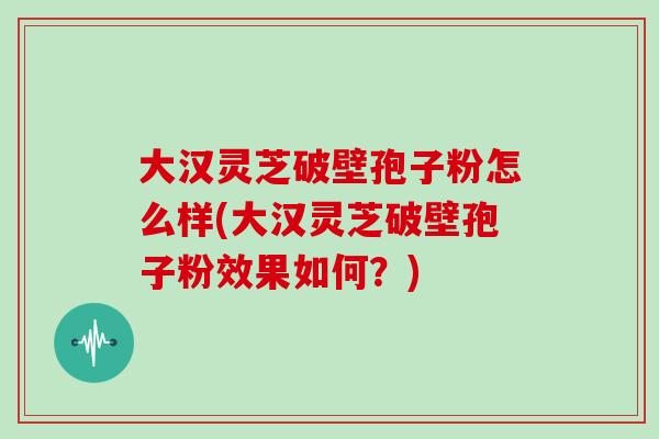 大汉灵芝破壁孢子粉怎么样(大汉灵芝破壁孢子粉效果如何？)
