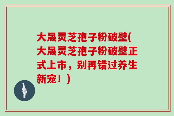 大晟灵芝孢子粉破壁(大晟灵芝孢子粉破壁正式上市，别再错过养生新宠！)