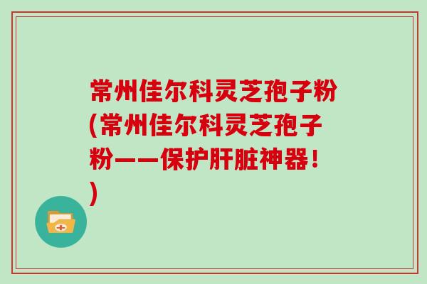 常州佳尔科灵芝孢子粉(常州佳尔科灵芝孢子粉——保护肝脏神器！)