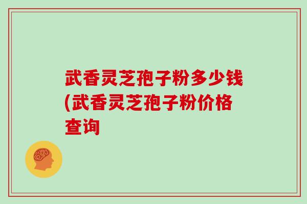 武香灵芝孢子粉多少钱(武香灵芝孢子粉价格查询