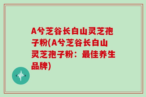 A兮芝谷长白山灵芝孢子粉(A兮芝谷长白山灵芝孢子粉：最佳养生品牌)