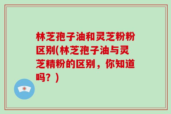 林芝孢子油和灵芝粉粉区别(林芝孢子油与灵芝精粉的区别,你知道吗?)-第1张图片-灵芝大师 林芝孢子油和灵芝粉粉区别(林芝孢子油与灵芝精粉的区别,你知道吗?)-第1张图片-灵芝大师