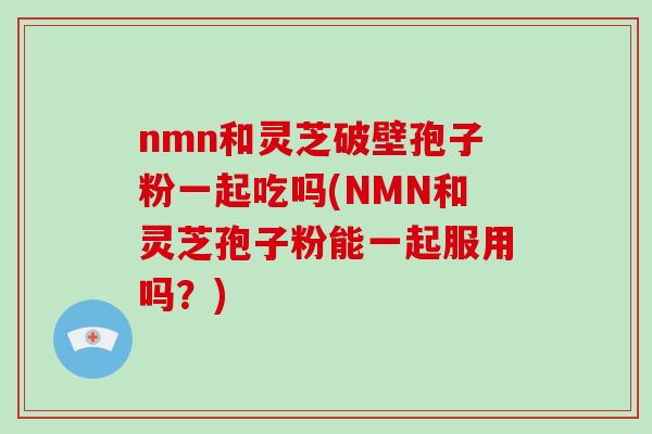 nmn和灵芝破壁孢子粉一起吃吗(NMN和灵芝孢子粉能一起服用吗？)