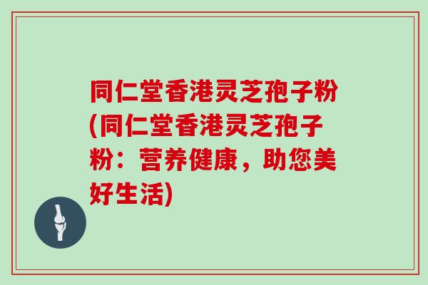 同仁堂香港灵芝孢子粉(同仁堂香港灵芝孢子粉：营养健康，助您美好生活)