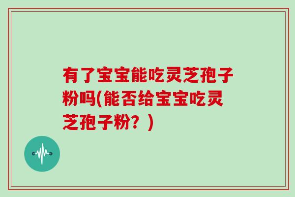 有了宝宝能吃灵芝孢子粉吗(能否给宝宝吃灵芝孢子粉?)-第1张图片-灵芝大师 有了宝宝能吃灵芝孢子粉吗(能否给宝宝吃灵芝孢子粉?)-第1张图片-灵芝大师