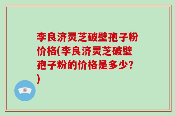李良济灵芝破壁孢子粉价格(李良济灵芝破壁孢子粉的价格是多少?)-第1张图片-灵芝大师 李良济灵芝破壁孢子粉价格(李良济灵芝破壁孢子粉的价格是多少?)-第1张图片-灵芝大师