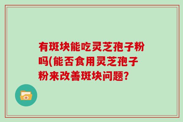 有斑块能吃灵芝孢子粉吗(能否食用灵芝孢子粉来改善斑块问题?-第1张图片-灵芝大师 有斑块能吃灵芝孢子粉吗(能否食用灵芝孢子粉来改善斑块问题?-第1张图片-灵芝大师