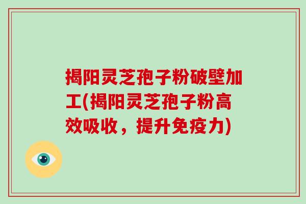 揭阳灵芝孢子粉破壁加工(揭阳灵芝孢子粉高效吸收，提升免疫力)