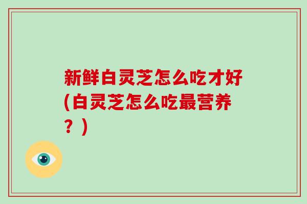 新鲜白灵芝怎么吃才好(白灵芝怎么吃最营养？)