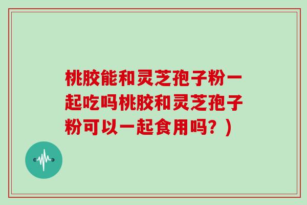桃胶能和灵芝孢子粉一起吃吗桃胶和灵芝孢子粉可以一起食用吗？)