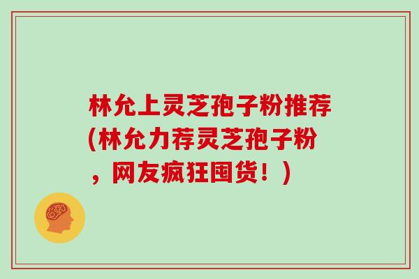 林允上灵芝孢子粉推荐(林允力荐灵芝孢子粉，网友疯狂囤货！)