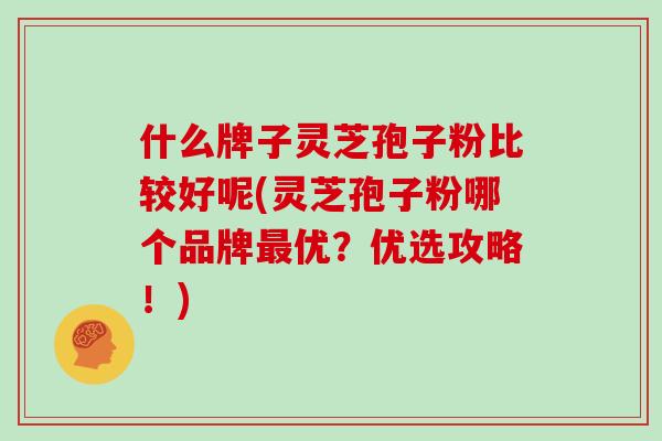 什么牌子灵芝孢子粉比较好呢(灵芝孢子粉哪个品牌最优？优选攻略！)