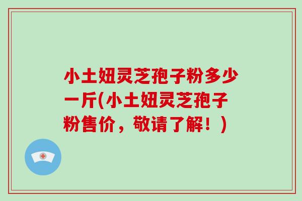 小土妞灵芝孢子粉多少一斤(小土妞灵芝孢子粉售价，敬请了解！)