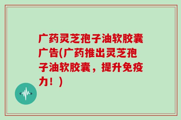 广药灵芝孢子油软胶囊广告(广药推出灵芝孢子油软胶囊，提升免疫力！)