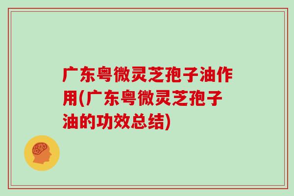 广东粤微灵芝孢子油作用(广东粤微灵芝孢子油的功效总结)