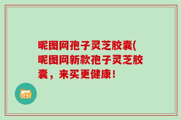 昵图网孢子灵芝胶囊(昵图网新款孢子灵芝胶囊,来买更健康!-第1张图片-灵芝大师 昵图网孢子灵芝胶囊(昵图网新款孢子灵芝胶囊,来买更健康!-第1张图片-灵芝大师