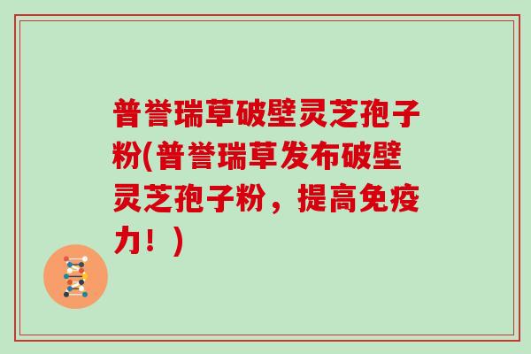 普誉瑞草破壁灵芝孢子粉(普誉瑞草发布破壁灵芝孢子粉，提高免疫力！)