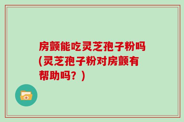 房颤能吃灵芝孢子粉吗(灵芝孢子粉对房颤有帮助吗？)