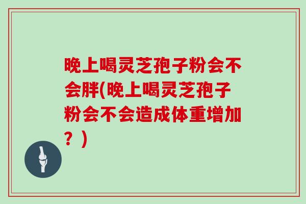 晚上喝灵芝孢子粉会不会胖(晚上喝灵芝孢子粉会不会造成体重增加？)