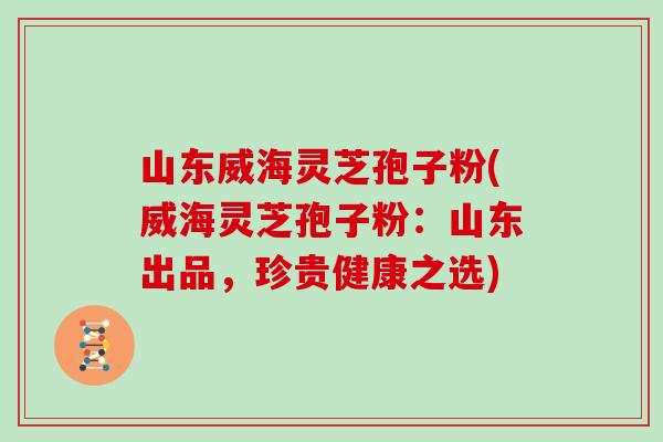 山东威海灵芝孢子粉(威海灵芝孢子粉：山东出品，珍贵健康之选)
