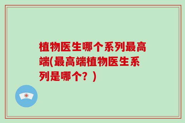 植物医生哪个系列最高端(最高端植物医生系列是哪个？)