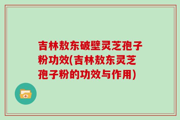 吉林敖东破壁灵芝孢子粉功效(吉林敖东灵芝孢子粉的功效与作用)