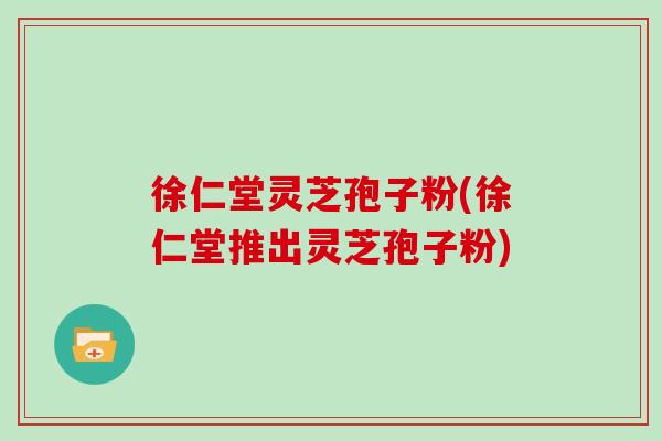 徐仁堂灵芝孢子粉(徐仁堂推出灵芝孢子粉)