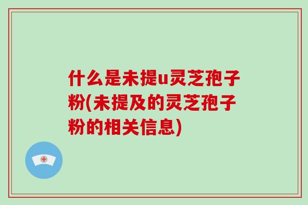 什么是未提u灵芝孢子粉(未提及的灵芝孢子粉的相关信息)