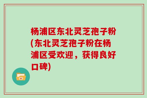 杨浦区东北灵芝孢子粉(东北灵芝孢子粉在杨浦区受欢迎，获得良好口碑)
